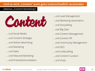 … und Lead Management 
… und Marketing Automation 
… und Storytelling 
… und Big Data 
… und Content Management 
… und Content PR 
… und Community Management 
… und SEO 
… und Linkbuilding 
… und Content Curation 
… und Virals 
Und so wird „Content“ auch ganz unterschiedlich verstanden 
(ebenso „Content Marketing“) 
Donnerstag, 18. September 2014 copyright talkabout consulting (alle Rechte vorbehalten) 30 
… und Social Media 
… und Content Strategie 
… und Native Advertising 
… und Marketing 
… und Sales 
… und Inbound Marketing 
… und Krisenkommunikation  