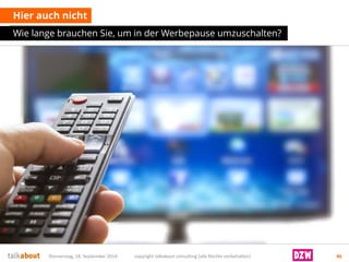 Hier auch nicht 
Wie lange brauchen Sie, um in der Werbepause umzuschalten? 
Donnerstag, 18. September 2014 copyright talkabout consulting (alle Rechte vorbehalten) 46 
 