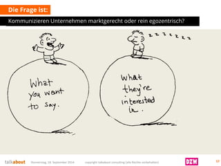 Die Frage ist: 
Kommunizieren Unternehmen marktgerecht oder rein egozentrisch? Donnerstag, 18. September 2014 copyright talkabout consulting (alle Rechte vorbehalten) 57 
 