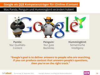 Google als DERKompetenzträger für (Online-)Content 
Was Panda, Penguin und Hummingbirdverändert haben! 
Donnerstag, 18. September 2014 copyright talkabout consulting (alle Rechte vorbehalten) 68 
“Google's goal is to deliver answers to people who are searching. If you can produce content that answers people's questions, then you're on the right track.” 
Panda: NurQualitäts- Content 
Penguin: NurguteBacklinks 
Hummingbird: SemantischeIntelligenz  