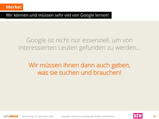 Google ist nicht nur essenziell, um von interessierten Leuten gefunden zu werden… 
Merke! 
Donnerstag, 18. September 2014 copyright talkabout consulting (alle Rechte vorbehalten) 76 
Wir müssen ihnen dann auch geben, was sie suchen und brauchen! 
Wir können und müssen sehr viel von Google lernen!  