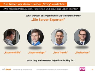 Das haben wir dann zu einer „Story“ verdichtet 
„Wir machen Peter, Jürgen, Peterchenund Klaus das Leben leichter“ 
Donnerstag, 18. September 2014 copyright talkabout consulting (alle Rechte vorbehalten) 79 
„Expertenhilfe“ 
„Expertentipps“ 
„Tech Trends“ 
„Chefsachen“ 
„Die Server-Experten“ 
Whatwewanttosay(andwherewecanbenefitfrom)? 
Whattheyareinterestedin (andarelookingfor)  