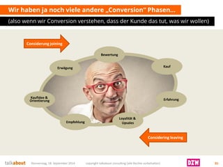 Wir haben ja noch viele andere „Conversion“ Phasen… 
(also wennwirConversion verstehen, dassder Kundedas tut, was wirwollen) 
Donnerstag, 18. September 2014 copyright talkabout consulting (alle Rechte vorbehalten) 81 
Erfahrung 
Loyalität & Upsales 
Empfehlung 
Bewertung 
Erwägung 
Considerungjoining 
Consideringleaving 
Kauf 
Kaufidee& Orientierung  