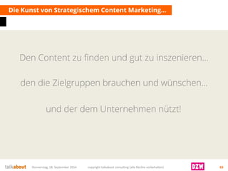 Den Content zu finden und gut zu inszenieren… 
Die Kunst von Strategischem Content Marketing… 
Donnerstag, 18. September 2014 copyright talkabout consulting (alle Rechte vorbehalten) 83 
und der dem Unternehmen nützt! 
den die Zielgruppen brauchen und wünschen…  