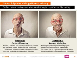OperativesContent Marketing 
•Erstellen/Verbreiten von einzelnem, attraktivem Content wie Magazinen, Filmen, Whitepaper oder Infografiken 
•… mit dem Ziel, Aufmerksamkeit zu bekommen, Backlinks und Leads zu generieren und Kunden zu gewinnen 
Daraus folgt eine wichtige Unterscheidung: 
StrategischesContent Marketing 
•Eine langfristige Strategiezur Befriedigung der Informations-Bedürfnisse und Erwartungen 
•vonKunden(um sie zu gewinnen) aber auch anderer Interessengruppen (wie Mitarbeiter oder Journalisten). 
Großer Unterschied zw. operativem und strategischem Content Markteting 
Donnerstag, 18. September 2014 copyright talkabout consulting (alle Rechte vorbehalten) 86 
 