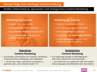 Daraus folgt eine wichtige Unterscheidung: 
Großer Unterschied zw. operativem und strategischem Content Markteting 
Donnerstag, 18. September 2014 copyright talkabout consulting (alle Rechte vorbehalten) 87 
Marketing mitContent 
•Content = Mittel zum Zweck 
•Erzeugt partiellesAufmerksamkeit 
•Bringt einzelne Themen in Google (SEO) 
•Erzeugt schnell malLeads, Fans und Follower (Qualität unklar) 
Marketing fürContent 
•Content = strategisches Element 
•„4 P“ analog auf Content anwenden 
•Erzeugt langfristigeBeziehungen 
•Macht genau das, was Google will (SEO) 
•Erzeugt nachhaltigLeads, Fans und Follower (mit hoher Qualität) 
OperativesContent Marketing 
•Das Erstellen und Verbreiten von einzelnem, attraktivem Content wie Filmen, Whitepaper, oder Infografiken 
•… mit dem Ziel, Leads zu generieren und Kunden zu gewinnen (aber „ohne verkaufen wollen“ ) 
StrategischesContent Marketing 
•Eine langfristige Strategiezur Befriedigung der Informations-Bedürfnisse und Erwartungen 
•… vonKunden(um sie zu gewinnen) aber auch anderer Interessengruppen (wie Mitarbeiter oder Journalisten).  