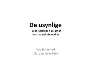 De usynlige 
– aldersgruppen 15-19 år 
i norske nyhetsmedier 
Arne H. Krumvik 
18. september 2014 
 