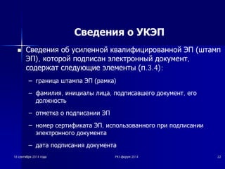 Сведения о УКЭП 
n ǹȊȍȌȍȕȐȧ Ȗȉ țșȐȓȍȕȕȖȑ ȒȊȈȓȐȜȐȞȐȘȖȊȈȕȕȖȑ ȅǷ ȠȚȈȔȗ 
ȅǷ), ȒȖȚȖȘȖȑ ȗȖȌȗȐșȈȕ ȥȓȍȒȚȘȖȕȕȣȑ ȌȖȒțȔȍȕȚ, 
șȖȌȍȘȎȈȚ șȓȍȌțȦȡȐȍ ȥȓȍȔȍȕȚȣ ȗ.3.4): 
± ȋȘȈȕȐȞȈ ȠȚȈȔȗȈ ȅǷ ȘȈȔȒȈ) 
± ȜȈȔȐȓȐȧ, ȐȕȐȞȐȈȓȣ ȓȐȞȈ, ȗȖȌȗȐșȈȊȠȍȋȖ ȌȖȒțȔȍȕȚ, ȍȋȖ 
ȌȖȓȎȕȖșȚȤ 
± ȖȚȔȍȚȒȈ Ȗ ȗȖȌȗȐșȈȕȐȐ ȅǷ 
± ȕȖȔȍȘ șȍȘȚȐȜȐȒȈȚȈ ȅǷ, ȐșȗȖȓȤȏȖȊȈȕȕȖȋȖ ȗȘȐ ȗȖȌȗȐșȈȕȐȐ 
ȥȓȍȒȚȘȖȕȕȖȋȖ ȌȖȒțȔȍȕȚȈ 
± ȌȈȚȈ ȗȖȌȗȐșȈȕȐȧ ȌȖȒțȔȍȕȚȈ 
18 șșȍȍȕȕȚȚȧȧȉȉȘȘȧȧ 2014 ȋȋȖȖȌȌȈȈ PKI-ȜȜȖȖȘȘțțȔȔ 2014 22 
 