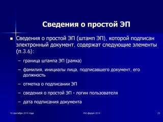 Сведения о простой ЭП 
n ǹȊȍȌȍȕȐȧ Ȗ ȗȘȖșȚȖȑ ȅǷ ȠȚȈȔȗ ȅǷ), ȒȖȚȖȘȖȑ ȗȖȌȗȐșȈȕ 
ȥȓȍȒȚȘȖȕȕȣȑ ȌȖȒțȔȍȕȚ, șȖȌȍȘȎȈȚ șȓȍȌțȦȡȐȍ ȥȓȍȔȍȕȚȣ 
ȗ.3.6): 
± ȋȘȈȕȐȞȈ ȠȚȈȔȗȈ ȅǷ ȘȈȔȒȈ) 
± ȜȈȔȐȓȐȧ, ȐȕȐȞȐȈȓȣ ȓȐȞȈ, ȗȖȌȗȐșȈȊȠȍȋȖ ȌȖȒțȔȍȕȚ, ȍȋȖ 
ȌȖȓȎȕȖșȚȤ 
± ȖȚȔȍȚȒȈ Ȗ ȗȖȌȗȐșȈȕȐȐ ȅǷ 
± șȊȍȌȍȕȐȧ Ȗ ȗȘȖșȚȖȑ ȅǷ  ȓȖȋȐȕ ȗȖȓȤȏȖȊȈȚȍȓȧ 
± ȌȈȚȈ ȗȖȌȗȐșȈȕȐȧ ȌȖȒțȔȍȕȚȈ 
18 șșȍȍȕȕȚȚȧȧȉȉȘȘȧȧ 2014 ȋȋȖȖȌȌȈȈ PKI-ȜȜȖȖȘȘțțȔȔ 2014 23 
 