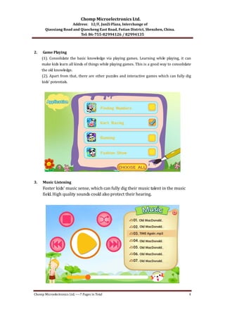 Chomp Microelectronics Ltd. 
Address：12/F, JunZi Plaza, Interchange of 
Qiaoxiang Road and Qiaocheng East Road, Futian District, Shenzhen, China. 
Tel: 86­755­82994126 
/ 82994135 
2. Game Playing 
(1). Consolidate the basic knowledge via playing games. Learning while playing, it can 
make kids learn all kinds of things while playing games. This is a good way to consolidate 
the old knowledge. 
(2). Apart from that, there are other puzzles and interactive games which can fully dig 
kids’ potentials. 
3. Music Listening 
Foster kids’ music sense, which can fully dig their music talent in the music 
field. High quality sounds could also protect their hearing. 
Chomp Microelectronics Ltd. ‐‐‐‐7 Pages in Total 4 
 