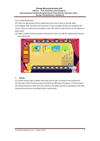 Chomp Microelectronics Ltd. 
Address：12/F, JunZi Plaza, Interchange of 
Qiaoxiang Road and Qiaocheng East Road, Futian District, Shenzhen, China. 
Tel: 86­755­82994126 
/ 82994135 
listen and do themselves. 
(2). There are also growth stories inside, which the scene is close to the kids’ daily 
surroundings. Kids can stand in the character’s shoes and play with the cute animals in the 
stories. They can experience every detail in their life, which can lay the base for the future to a 
large extent. 
(3). Videos could be watched together with parents, which can add the relationships between 
kids and parents 
7. Setting 
(1). system setting: kids can define what they want to play according to their preference. 
(2). Parental Control: Parents can prevent kids from addicting to the games via Time Control. 
(3). Infinite Extension: Apart from the content in the tablet, parents can download some other 
materials from internet according to their requirements. 
Chomp Microelectronics Ltd. ‐‐‐‐7 Pages in Total 6 
 