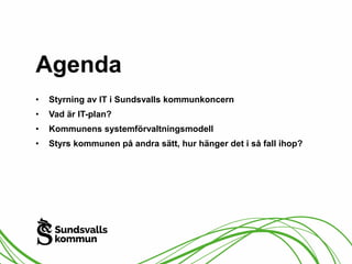 Agenda 
• Styrning av IT i Sundsvalls kommunkoncern 
• Vad är IT-plan? 
• Kommunens systemförvaltningsmodell 
• Styrs kommunen på andra sätt, hur hänger det i så fall ihop? 
 
