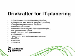 Drivkrafter för IT-planering 
• Säkerhetsställa bra verksamhetsnytta (effekt) 
• Ej obegränsat med resurser (pengar & personer) 
• Allt högre integration mellan systemen 
• Gemensam infrastruktur 
• Gemensamma strategiska informationsmängder 
• Fler gemensamma system 
• Högre krav på IT från verksamheterna 
• Kvalitetssäkra IT 
• Tydliggöra IT som ett stöd till verksamheten 
• Överblick 
• Koordinera 
• Samverkan 
 