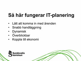 Så här fungerar IT-planering 
• Lätt att komma in med ärenden 
• Snabb handläggning 
• Dynamisk 
• Överblickbar 
• Koppla till ekonomi 
 