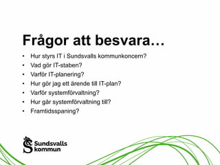 Frågor att besvara… 
• Hur styrs IT i Sundsvalls kommunkoncern? 
• Vad gör IT-staben? 
• Varför IT-planering? 
• Hur gör jag ett ärende till IT-plan? 
• Varför systemförvaltning? 
• Hur går systemförvaltning till? 
• Framtidsspaning? 
 