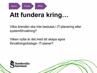 Beslut Projekt Effekt 
Att fundera kring… 
Vilka ärenden ska inte beslutas i IT-planering eller 
systemförvaltning? 
Vilken nytta är det med att skapa egna 
förvaltnings/bolags- IT-planer? 
 