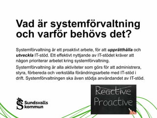 Vad är systemförvaltning 
och varför behövs det? 
Systemförvaltning är ett proaktivt arbete, för att upprätthålla och 
utveckla IT-stöd. Ett effektivt nyttjande av IT-stödet kräver att 
någon prioriterar arbetet kring systemförvaltning. 
Systemförvaltning är alla aktiviteter som görs för att administrera, 
styra, förbereda och verkställa förändringsarbete med IT-stöd i 
drift. Systemförvaltningen ska även stödja användandet av IT-stöd. 
 