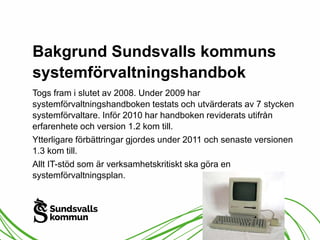 Bakgrund Sundsvalls kommuns 
systemförvaltningshandbok 
Togs fram i slutet av 2008. Under 2009 har 
systemförvaltningshandboken testats och utvärderats av 7 stycken 
systemförvaltare. Inför 2010 har handboken reviderats utifrån 
erfarenhete och version 1.2 kom till. 
Ytterligare förbättringar gjordes under 2011 och senaste versionen 
1.3 kom till. 
Allt IT-stöd som är verksamhetskritiskt ska göra en 
systemförvaltningsplan. 
 
