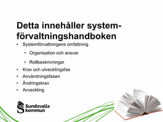 Detta innehåller system-förvaltningshandboken 
• Systemförvaltningens omfattning 
• Organisation och ansvar 
• Rollbeskrivningar 
• Krav och utvecklingsfas 
• Användningsfasen 
• Ändringskrav 
• Avveckling 
 