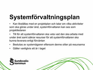 Systemförvaltningsplan 
• Kan likställas med en projektplan och talar om vilka aktiviteter 
som ska göras under året, systemförvaltaren kan ses som 
projektledaren 
• Till för att systemförvaltaren ska veta vad den ska arbeta med 
under året samt säkrar resurser för att systemförvaltaren ska 
kunna leverara enligt förväntan 
• Beslutas av systemägaren eftersom denne sitter på resurserna 
• Gäller vanligtvis ett år i taget 
 