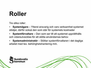 Roller 
Tre olika roller: 
• Systemägare – Ytterst ansvarig och vars verksamhet systemet 
stödjer, därför också den som står för systemets kostnader 
• Systemförvaltare – Den som ser till att systemet upprätthålls 
och vidareutvecklas för att stötta användarnas behov 
• Systemadministratör – Stöttar systemförvaltaren i det dagliga 
arbetet med tex. behörighetshantering mm. 
 