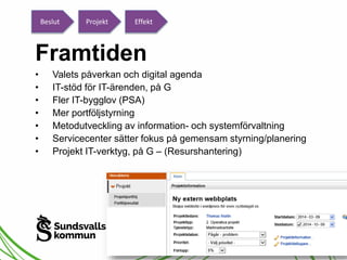 Beslut Projekt Effekt 
Framtiden 
• Valets påverkan och digital agenda 
• IT-stöd för IT-ärenden, på G 
• Fler IT-bygglov (PSA) 
• Mer portföljstyrning 
• Metodutveckling av information- och systemförvaltning 
• Servicecenter sätter fokus på gemensam styrning/planering 
• Projekt IT-verktyg, på G – (Resurshantering) 
 
