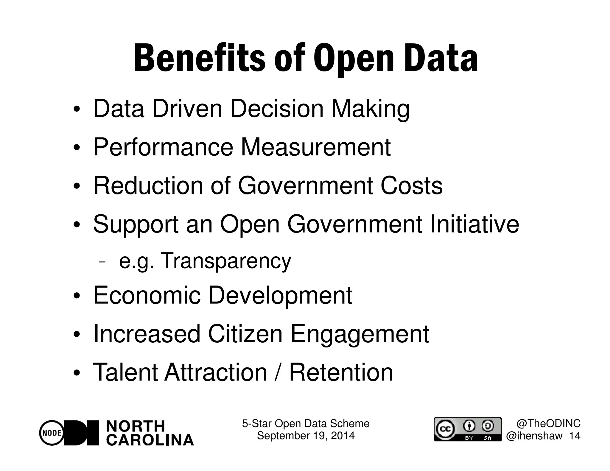 5-Star Open Data Scheme 
September 19, 2014 
@TheODINC 
@ihenshaw 14 
Benefits of Open Data 
 Data Driven Decision Making 
 Performance Measurement 
 Reduction of Government Costs 
 Support an Open Government Initiative 
 e.g. Transparency 
 Economic Development 
 Increased Citizen Engagement 
 Talent Attraction / Retention 
 