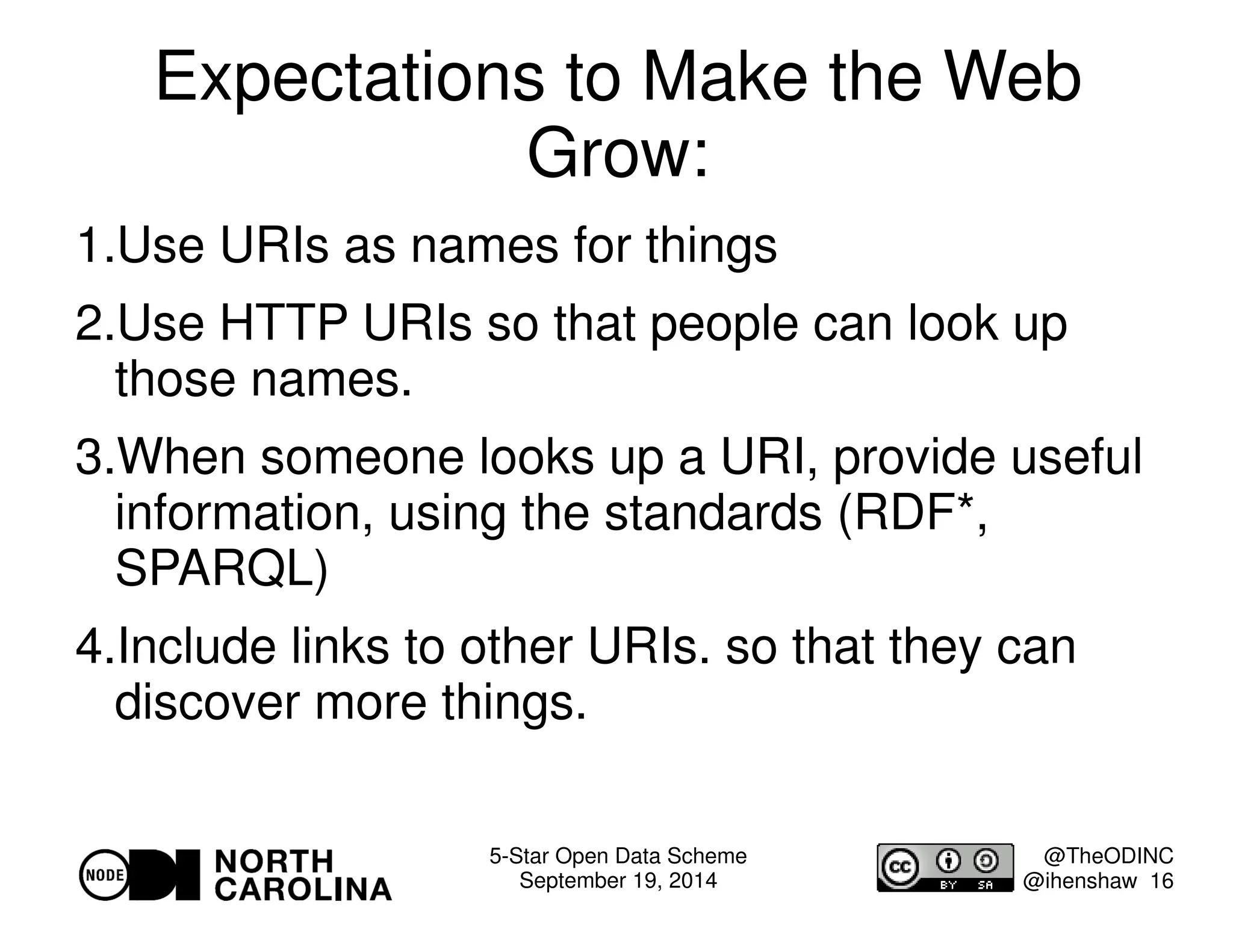 Expectations to Make the Web 
5-Star Open Data Scheme 
September 19, 2014 
@TheODINC 
@ihenshaw 16 
Grow: 
1.Use URIs as names for things 
2.Use HTTP URIs so that people can look up 
those names. 
3.When someone looks up a URI, provide useful 
information, using the standards (RDF*, 
SPARQL) 
4.Include links to other URIs. so that they can 
discover more things. 
 