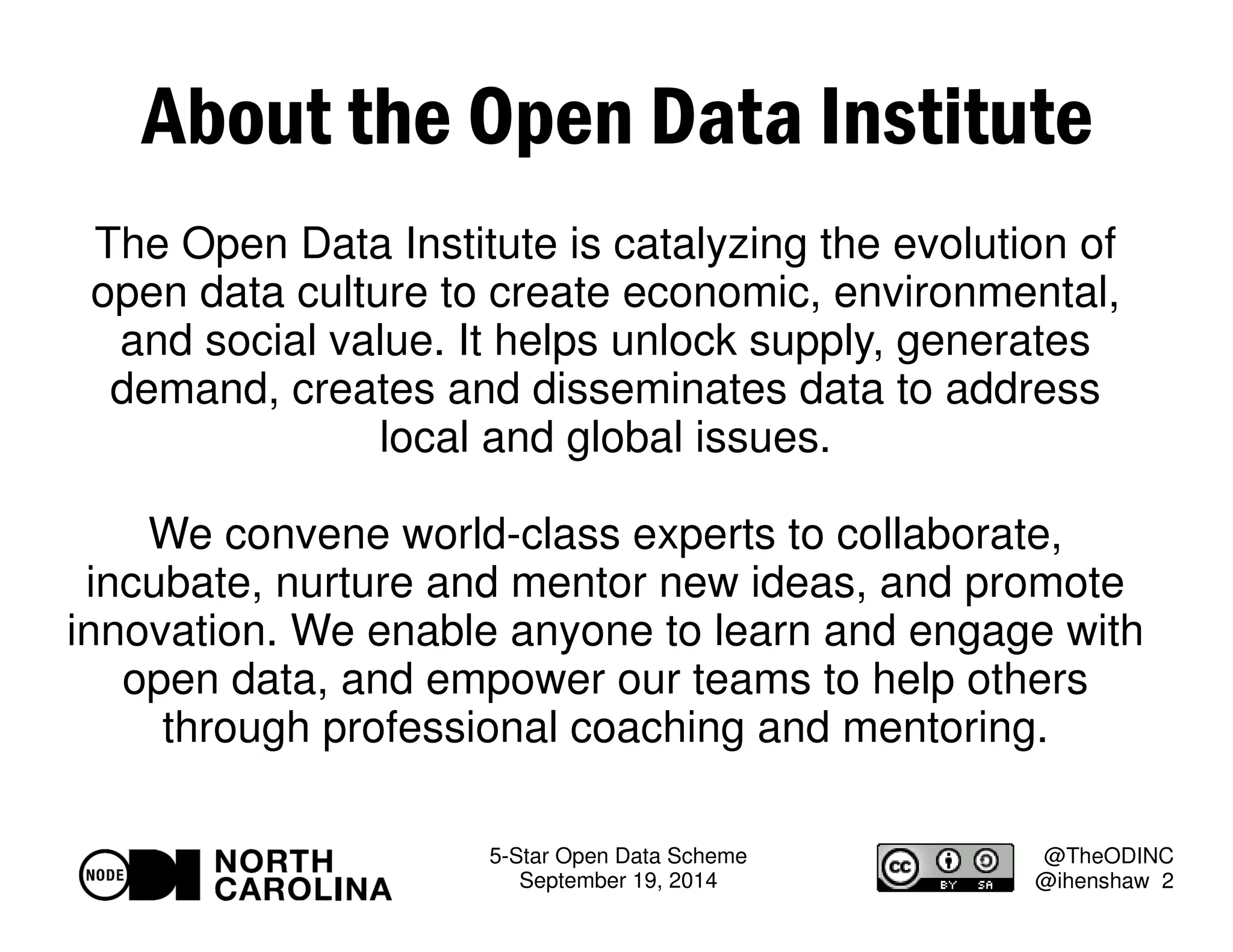 About the Open Data Institute 
The Open Data Institute is catalyzing the evolution of 
open data culture to create economic, environmental, 
and social value. It helps unlock supply, generates 
demand, creates and disseminates data to address 
5-Star Open Data Scheme 
September 19, 2014 
@TheODINC 
@ihenshaw 2 
local and global issues. 
We convene world-class experts to collaborate, 
incubate, nurture and mentor new ideas, and promote 
innovation. We enable anyone to learn and engage with 
open data, and empower our teams to help others 
through professional coaching and mentoring. 
 