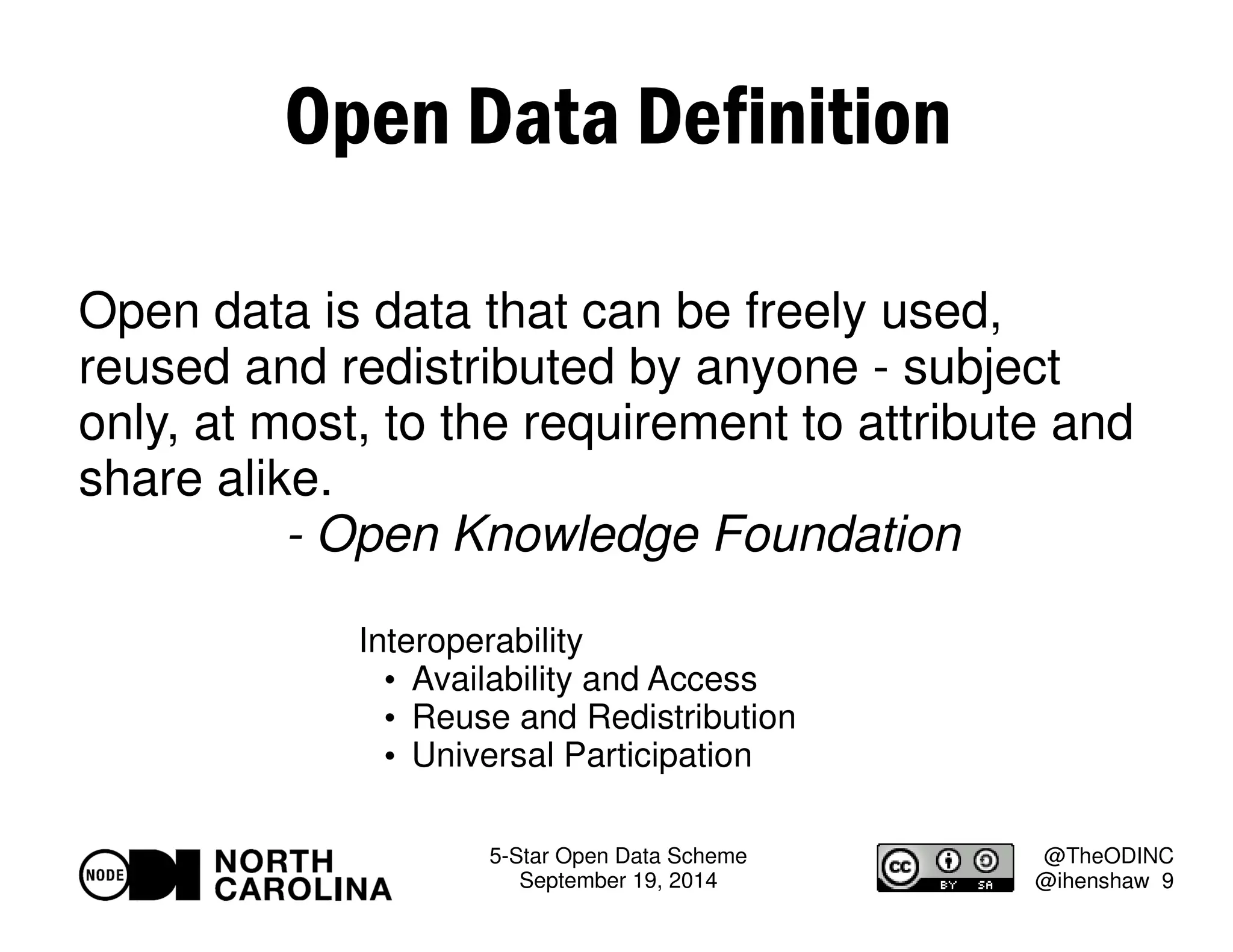5-Star Open Data Scheme 
September 19, 2014 
@TheODINC 
@ihenshaw 9 
Open Data Definition 
Open data is data that can be freely used, 
reused and redistributed by anyone - subject 
only, at most, to the requirement to attribute and 
share alike. 
- Open Knowledge Foundation 
Interoperability 
 Availability and Access 
 Reuse and Redistribution 
 Universal Participation 
 