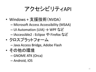 ӥƥAPI
? Windows + ֧ԮgNVDA
C Microsoft Access Accessibility (MSAA)
C UI Automation (UIA)  WPF ʤ
C IAccessible2 : Eclipse  Firefox ʤ
? ץåȥե`
C Java Access Bridge, Adobe Flash
? έh
C GNOME ATK (Orca)
C Android, iOS
10
 