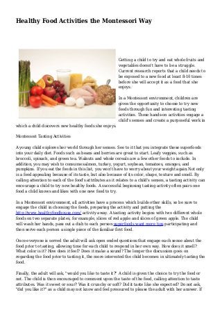 Healthy Food Activities the Montessori Way
Getting a child to try and eat whole fruits and
vegetables doesn't have to be a struggle.
Current research reports that a child needs to
be exposed to a new food at least 8-10 times
before she will accept it as a food that she
enjoys.
In a Montessori environment, children are
given the opportunity to choose to try new
foods through fun and interesting tasting
activities. These hands-on activities engage a
child's senses and create a purposeful work in
which a child discovers new healthy foods she enjoys.
Montessori Tasting Activities
A young child explores her world through her senses. See to it that you integrate these superfoods
into your daily diet. Foods such as beans and berries are great to start. Leafy veggies, such as
broccoli, spinach, and green tea. Walnuts and whole cereals are a few other foods to include. In
addition, you may wish to consume salmon, turkey, yogurt, soybean, tomatoes, oranges, and
pumpkins. If you eat the foods in this list, you won't have to worry about your weight again.Not only
is a food appealing because of its taste, but also because of its color, shape, texture and smell. By
calling attention to each of the food's attributes as it relates to a child's senses, a tasting activity can
encourage a child to try new healthy foods. A successful beginning tasting activity often pairs one
food a child knows and likes with one new food to try.
In a Montessori environment, all activities have a process which builds other skills, so be sure to
engage the child in choosing the foods, preparing the activity and putting the
http://www.healthyfoodhouse.com/ activity away. A tasting activity begins with two different whole
foods on two separate plates, for example, slices of red apple and slices of green apple. The child
will wash her hands, pass out a dish to each person superfoods want more tips participating and
then serve each person a single piece of the familiar first food.
Once everyone is served the adult will ask open ended questions that engage each sense about the
food prior to tasting, allowing time for each child to respond in her own way. How does it smell?
What color is it? How does it feel? Does it make a sound? The longer the discussion goes on
regarding the food prior to tasting it, the more interested the child becomes in ultimately tasting the
food.
Finally, the adult will ask, "would you like to taste it?" A child is given the choice to try the food or
not. The child is then encouraged to comment upon the taste of the food, calling attention to taste
attributes. Was it sweet or sour? Was it crunchy or soft? Did it taste like she expected? Do not ask,
"did you like it?" as a child may not know and feel pressured to please the adult with her answer. If
 