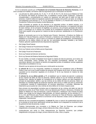 Miércoles 14 de septiembre de 2016 DIARIO OFICIAL (Segunda Sección) 75
II. En la demanda suscrita por el Presidente de la Comisión Nacional de Derechos Humanos, en el
único concepto de invalidez, se hicieron valer los argumentos que a continuación se resumen:
 Los artículos 3o, último párrafo, 6o, 7o, 8o, 11, 47, 48, 49, 50, 51 y 52, de la Ley en Materia de Trata
de Personas del Estado de Quintana Roo, al establecer normas locales supletorias, cuestiones
competenciales y procedimientos en materia de reparación del daño para el delito de trata de
personas, invade la esfera de regulación exclusiva del Congreso de la Unión; por tanto, se configura
una trasgresión a los artículos 1o, 14, 16, 20, Apartado A, fracción I y 73, fracción XXI, inciso a), de la
Constitución Política de los Estados Unidos Mexicanos.
Tales numerales se apartan de los derechos a la seguridad jurídica, al debido proceso, a la
protección especializada de las víctimas de los delitos de trata de personas, a la reparación del daño
de esas víctimas, de los principios de legalidad, pro persona y los principios generales del sistema
penal, y constituyen en sí mismos una invasión de la competencia exclusiva del Congreso de la
Unión para expedir la ley general en materia de trata de personas, establecidas en la Constitución
Federal.
Señala el accionante que en la Ley General para Prevenir, Sancionar y Erradicar los Delitos en
Materia de Trata de Personas y para la Protección y Asistencia a las Víctimas de estos Delitos, se
establece en el artículo 9º, que en todo lo no previsto en materia de investigación, procedimientos y
sanciones de los delitos materia de esta ley, las autoridades federales, estatales y del Distrito
Federal, aplicarán supletoriamente las disposiciones siguientes:
 Del Código Penal Federal.
 Del Código Federal de Procedimientos Penales.
 De la Ley Federal contra la Delincuencia Organizada.
 Del Código Fiscal de la Federación.
 De la Ley Federal de Extinción de Dominio.
 De la Ley General del Sistema Nacional de Seguridad Pública.
En esa medida, se impide al legislador local regular la materia de trata de personas, por lo tanto, las
nomas impugnadas, fueron emitidas por una autoridad incompetente; además, de manera
secundaria, generan una violación al derecho de seguridad jurídica, al establecer normas supletorias
adicionales a la señalada en la Ley.
Situación que se aprecia de los puntos que a continuación se enuncian.
 El artículo 8o de la Ley impugnada, establece la excepción de competencia para el Ministerio
Público Local, por lo que invade la esfera de actuación del Congreso de la Unión, en tanto que estos
supuestos ya se encuentran regulados en el artículo 5° de la Ley General en materia de trata
de personas.
 El artículo 3o, en su último párrafo, y 11, al establecer que en materia de atención o asistencia
de las víctimas del delito de trata de personas, deberán aplicar la Ley de Víctimas del Estado de
Quintana Roo, además de legislar sin competencia en la materia, genera una clara trasgresión al
principio de especialidad, debido a que las víctimas de los delitos de trata de personas, deben ser
atendidas con medidas legales de protección especial, dado que es un delito que para su prevención
y erradicación necesita la implementación de acciones específicas y concretas, diferentes del
tratamiento que se pueda dar a las víctimas de otros delitos sin el mismo impacto social.
Este principio de especialidad normativa para el tratamiento de las víctimas del delito de trata de
personas se acuña, en el Título Tercero, de la Ley General para Prevenir, Sancionar y Erradicar los
Delitos en Materia de Trata de Personas y para la Protección y Asistencia a las Víctimas de estos
Delitos, que recoge de los tratados internacionales; de manera específica, de los artículos 6.2, 7,
9.1.b y 9.5, del Protocolo para Prevenir, Reprimir y Sancionar la Trata de Personas, especialmente
Mujeres y Niños, que complementa la Convención de las Naciones Unidas contra la Delincuencia
Organizada Transnacional.
 Además del vicio competencial legislativo, el artículo 7o, hace un reenvío de supletoriedad para todo
lo no previsto en la ley local, adicionando normas que difieren con lo dispuesto en el artículo 9 de la
ley general de trata de personas, a saber:
1. Tratados Internacionales que vinculados a la Materia de Trata de Personas, que protejan
integralmente a los grupos de riesgo, primera infancia de niñas, niños y mujeres.
2. Jurisprudencias que emita la Corte Interamericana de Derechos Humanos, que protejan
integralmente a los grupos de riesgo, primera infancia de niñas, niños y mujeres.
 