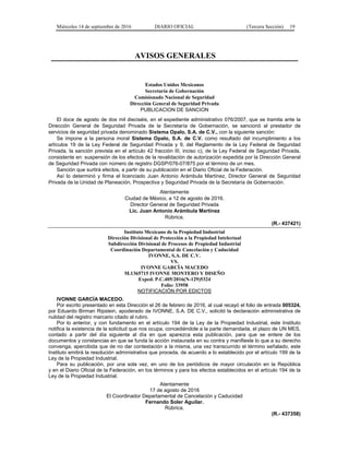Miércoles 14 de septiembre de 2016 DIARIO OFICIAL (Tercera Sección) 19
AVISOS GENERALES
Estados Unidos Mexicanos
Secretaría de Gobernación
Comisionado Nacional de Seguridad
Dirección General de Seguridad Privada
PUBLICACION DE SANCION
El doce de agosto de dos mil dieciséis, en el expediente administrativo 076/2007, que se tramita ante la
Dirección General de Seguridad Privada de la Secretaría de Gobernación, se sancionó al prestador de
servicios de seguridad privada denominado Sistema Opalo, S.A. de C.V., con la siguiente sanción:
Se impone a la persona moral Sistema Opalo, S.A. de C.V. como resultado del incumplimiento a los
artículos 19 de la Ley Federal de Seguridad Privada y 9, del Reglamento de la Ley Federal de Seguridad
Privada, la sanción prevista en el artículo 42 fracción III, inciso c), de la Ley Federal de Seguridad Privada,
consistente en: suspensión de los efectos de la revalidación de autorización expedida por la Dirección General
de Seguridad Privada con número de registro DGSP/076-07/875 por el término de un mes.
Sanción que surtirá efectos, a partir de su publicación en el Diario Oficial de la Federación.
Así lo determinó y firma el licenciado Juan Antonio Arámbula Martínez, Director General de Seguridad
Privada de la Unidad de Planeación, Prospectiva y Seguridad Privada de la Secretaría de Gobernación.
Atentamente
Ciudad de México, a 12 de agosto de 2016.
Director General de Seguridad Privada
Lic. Juan Antonio Arámbula Martínez
Rúbrica.
(R.- 437421)
Instituto Mexicano de la Propiedad Industrial
Dirección Divisional de Protección a la Propiedad Intelectual
Subdirección Divisional de Procesos de Propiedad Industrial
Coordinación Departamental de Cancelación y Caducidad
IVONNE, S.A. DE C.V.
VS.
IVONNE GARCÍA MACEDO
M.1365715 IVONNE MONTERO Y DISEÑO
Exped. P.C.405/2016(N-129)5324
Folio: 33958
NOTIFICACIÓN POR EDICTOS
IVONNE GARCÍA MACEDO.
Por escrito presentado en esta Dirección el 26 de febrero de 2016, al cual recayó el folio de entrada 005324,
por Eduardo Birman Ripstein, apoderado de IVONNE, S.A. DE C.V., solicitó la declaración administrativa de
nulidad del registro marcario citado al rubro.
Por lo anterior, y con fundamento en el artículo 194 de la Ley de la Propiedad Industrial, este Instituto
notifica la existencia de la solicitud que nos ocupa, concediéndole a la parte demandada, el plazo de UN MES,
contado a partir del día siguiente al día en que aparezca esta publicación, para que se entere de los
documentos y constancias en que se funda la acción instaurada en su contra y manifieste lo que a su derecho
convenga, apercibida que de no dar contestación a la misma, una vez transcurrido el término señalado, este
Instituto emitirá la resolución administrativa que proceda, de acuerdo a lo establecido por el artículo 199 de la
Ley de la Propiedad Industrial.
Para su publicación, por una sola vez, en uno de los periódicos de mayor circulación en la República
y en el Diario Oficial de la Federación, en los términos y para los efectos establecidos en el artículo 194 de la
Ley de la Propiedad Industrial.
Atentamente
17 de agosto de 2016
El Coordinador Departamental de Cancelación y Caducidad
Fernando Soler Aguilar.
Rúbrica.
(R.- 437358)
 