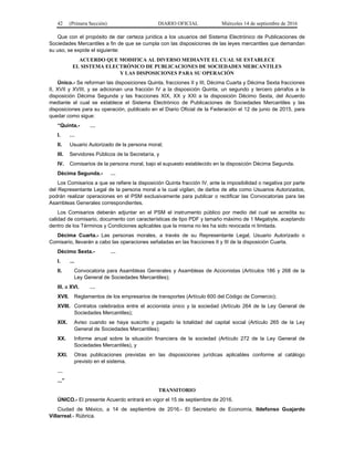 42 (Primera Sección) DIARIO OFICIAL Miércoles 14 de septiembre de 2016
Que con el propósito de dar certeza jurídica a los usuarios del Sistema Electrónico de Publicaciones de
Sociedades Mercantiles a fin de que se cumpla con las disposiciones de las leyes mercantiles que demandan
su uso, se expide el siguiente:
ACUERDO QUE MODIFICA AL DIVERSO MEDIANTE EL CUAL SE ESTABLECE
EL SISTEMA ELECTRÓNICO DE PUBLICACIONES DE SOCIEDADES MERCANTILES
Y LAS DISPOSICIONES PARA SU OPERACIÓN
Único.- Se reforman las disposiciones Quinta, fracciones II y III, Décima Cuarta y Décima Sexta fracciones
II, XVII y XVIII, y se adicionan una fracción IV a la disposición Quinta, un segundo y tercero párrafos a la
disposición Décima Segunda y las fracciones XIX, XX y XXI a la disposición Décimo Sexta, del Acuerdo
mediante el cual se establece el Sistema Electrónico de Publicaciones de Sociedades Mercantiles y las
disposiciones para su operación, publicado en el Diario Oficial de la Federación el 12 de junio de 2015, para
quedar como sigue:
“Quinta.- …
I. …
II. Usuario Autorizado de la persona moral;
III. Servidores Públicos de la Secretaría, y
IV. Comisarios de la persona moral, bajo el supuesto establecido en la disposición Décima Segunda.
Décima Segunda.- …
Los Comisarios a que se refiere la disposición Quinta fracción IV, ante la imposibilidad o negativa por parte
del Representante Legal de la persona moral a la cual vigilan, de darlos de alta como Usuarios Autorizados,
podrán realizar operaciones en el PSM exclusivamente para publicar o rectificar las Convocatorias para las
Asambleas Generales correspondientes.
Los Comisarios deberán adjuntar en el PSM el instrumento público por medio del cual se acredita su
calidad de comisario, documento con características de tipo PDF y tamaño máximo de 1 Megabyte, aceptando
dentro de los Términos y Condiciones aplicables que la misma no les ha sido revocada ni limitada.
Décima Cuarta.- Las personas morales, a través de su Representante Legal, Usuario Autorizado o
Comisario, llevarán a cabo las operaciones señaladas en las fracciones II y III de la disposición Cuarta.
Décimo Sexta.- …
I. ...
II. Convocatoria para Asambleas Generales y Asambleas de Accionistas (Artículos 186 y 268 de la
Ley General de Sociedades Mercantiles);
III. a XVI. …
XVII. Reglamentos de los empresarios de transportes (Artículo 600 del Código de Comercio);
XVIII. Contratos celebrados entre el accionista único y la sociedad (Artículo 264 de la Ley General de
Sociedades Mercantiles);
XIX. Aviso cuando se haya suscrito y pagado la totalidad del capital social (Artículo 265 de la Ley
General de Sociedades Mercantiles);
XX. Informe anual sobre la situación financiera de la sociedad (Artículo 272 de la Ley General de
Sociedades Mercantiles), y
XXI. Otras publicaciones previstas en las disposiciones jurídicas aplicables conforme al catálogo
previsto en el sistema.
…
...”
TRANSITORIO
ÚNICO.- El presente Acuerdo entrará en vigor el 15 de septiembre de 2016.
Ciudad de México, a 14 de septiembre de 2016.- El Secretario de Economía, Ildefonso Guajardo
Villarreal.- Rúbrica.
 