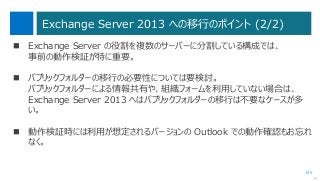 145
Exchange Server 2013 への移行のポイント (2/2)
次へ
 Exchange Server の役割を複数のサーバーに分割している構成では、
事前の動作検証が特に重要。
 パブリックフォルダーの移行の必要性については要検討。
パブリックフォルダーによる情報共有や、組織フォームを利用していない場合は、
Exchange Server 2013 へはパブリックフォルダーの移行は不要なケースが多
い。
 動作検証時には利用が想定されるバージョンの Outlook での動作確認もお忘れ
なく。
 