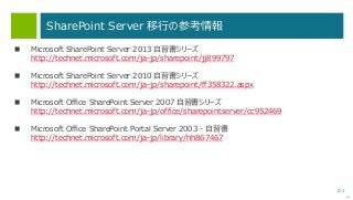 153
SharePoint Server 移行の参考情報
次へ
 Microsoft SharePoint Server 2013 自習書シリーズ
http://technet.microsoft.com/ja-jp/sharepoint/jj899797
 Microsoft SharePoint Server 2010 自習書シリーズ
http://technet.microsoft.com/ja-jp/sharepoint/ff358322.aspx
 Microsoft Office SharePoint Server 2007 自習書シリーズ
http://technet.microsoft.com/ja-jp/office/sharepointserver/cc952469
 Microsoft Office SharePoint Portal Server 2003 - 自習書
http://technet.microsoft.com/ja-jp/library/hh867467
 
