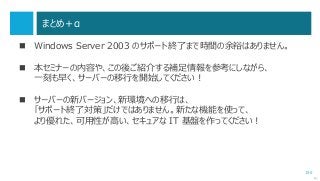 155
まとめ＋α
 Windows Server 2003 のサポート終了まで時間の余裕はありません。
 本セミナーの内容や、この後ご紹介する補足情報を参考にしながら、
一刻も早く、サーバーの移行を開始してください！
 サーバーの新バージョン、新環境への移行は、
「サポート終了対策」だけではありません。新たな機能を使って、
より優れた、可用性が高い、セキュアな IT 基盤を作ってください！
次へ
 