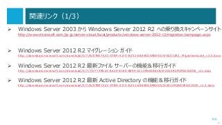 156
関連リンク（1/3）
 Windows Server 2003 から Windows Server 2012 R2 への乗り換えキャンペーンサイト
http://www.microsoft.com/ja-jp/server-cloud/local/products/windows-server-2012-r2/migration/campaign.aspx
 Windows Server 2012 R2 マイグレーション ガイド
http://download.microsoft.com/download/0/7/B/07BE7A3C-07B9-4173-B251-6865ADA98E5D/WS2012R2_MigrationGuide_v2.0.docx
 Windows Server 2012 R2 最新ファイル サーバーの機能＆移行ガイド
http://download.microsoft.com/download/0/7/7/07739D21-6624-4C64-8899-E11395AE88CE/W2012R2FSMIGGUIDE_v1c.docx
 Windows Server 2012 R2 最新 Active Directory の機能＆移行ガイド
http://download.microsoft.com/download/0/7/B/07BE7A3C-07B9-4173-B251-6865ADA98E5D/W2012R2ADMIGGUIDE_v1.2.docx
次へ
 