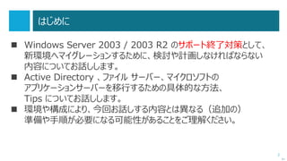2
‘15/06/25 Update !
 Windows Server 2003 で構築された Active Directory 環境を、
Windows Server 2012 R2 に移行する際の注意点を追記しました。
 「2003から2012 R2」、ということで、「2003から2008系」や、
「2008系から2012系」の移行にもかかわる情報です。
 本資料ではオトナの事情で詳細記載していないことをご了承ください。
（詳細知りたい方はオフラインでお声掛けください）
 すべてマイクロソフトの公開情報のはずであり、サポートチームのブログなど
でまとめて公開される可能性が高いです。
次へ
 