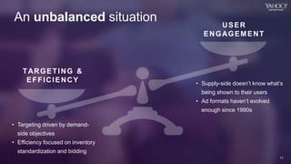 11
Yahoo 2014 Confidential & Proprietary.
11
An unbalanced situation
• Targeting driven by demand-
side objectives
• Efficiency focused on inventory
standardization and bidding
TARGETING &
EFFICIENCY • Supply-side doesn’t know what’s
being shown to their users
• Ad formats haven’t evolved
enough since 1990s
USER
ENGAGEMENT
 
