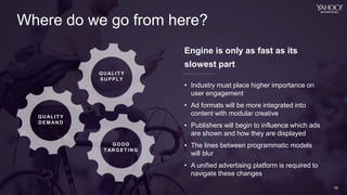 19
Yahoo 2014 Confidential & Proprietary.
19
Where do we go from here?
QUAL IT Y
SUPPLY
QUAL IT Y
DEM AN D
GOOD
T ARGET I NG
19
Engine is only as fast as its
slowest part
• Industry must place higher importance on
user engagement
• Ad formats will be more integrated into
content with modular creative
• Publishers will begin to influence which ads
are shown and how they are displayed
• The lines between programmatic models
will blur
• A unified advertising platform is required to
navigate these changes
 