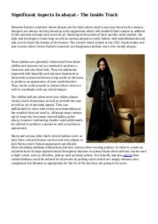 Significant Aspects In abayat - The Inside Track
Between Eastern countries where abayas are the basic attire used in any way times by the women,
designer are always striving ahead up with suggestions which will establish their abayas in addition
to the common average ones worn by all. Based upon the needs of their specific niche market, the
high end developers create long as well as moving abayas in costly fabrics with embellishments and
also cuts to boost the beauty of the wearer. The current trend viewed in the UAE, Saudi Arabia and
also various other Center Eastern countries are diaphanous kaftans worn over trendy abayas.
These kaftans are generally constructed from black
chiffon and also are cut in a method to produce a
luxurious and also fluid look. They are additional
improved with beautiful and intricate beadwork or
Swarovski crystal work done in big motifs at the back,
to produce an appearance of pure sophistication.
They can be custom made in various other colors as
well to coordinate with any tinted abayas.
The chiffon kaftans when worn over silken abayas
create a look of mystique as well as provide the user
as well as air of personal appeal. They can
additionally be worn with cotton ones depending on
the weather they are used in. Although many women
opt to wear the very same colored kaftan as the
abaya, however contrasting shades could additionally
be utilized to produce a special as well as exclusive
appearance.
Black and various other dark colored kaftans such as
navy blue, red and bronze can be used over abayas to
give them a more formal appearance specifically
when attending wedding celebrations and also various other evening parties. In order to create an
included layer of large sophistication throughout daytime occasions these sheer add-ons can be used
in light colors such as off white, pink as well as lemon yellow. Eco-friendly and also abayat blue
colored kaftans could be utilized for all events by picking colors which not simply enhance your
complexion but likewise is appropriate for the tie of the day they are going to be worn.
 