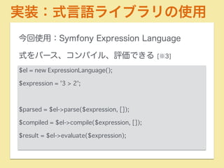 実装：式言語ライブラリの使用 
今回使用：Symfony Expression Language 
式をパース、コンパイル、評価できる [※3] 
$el = new ExpressionLanguage(); 
$expression = '3 > 2'; 
! 
$parsed = $el->parse($expression, []); 
$compiled = $el->compile($expression, []); 
$result = $el->evaluate($expression); 
 