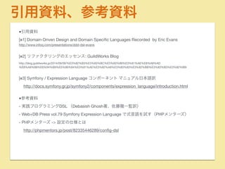 引用資料、参考資料 
■引用資料 
[※1] Domain-Driven Design and Domain Specific Languages Recorded by Eric Evans 
http://www.infoq.com/presentations/ddd-dsl-evans 
! 
[※2] リファクタリングのエッセンス: GuildWorks Blog 
http://blog.guildworks.jp/2014/09/09/%E3%82%B3%E3%83%BC%E3%83%89%E3%81%AE%E8%A8%AD 
%E8%A8%88%E6%94%B9%E5%96%84%E3%81%AE%E3%82%A8%E3%83%83%E3%82%BB%E3%83%B3%E3%82%B9/ 
! 
[※3] Symfony / Expression Language コンポーネント マニュアル日本語訳 
http://docs.symfony.gr.jp/symfony2/components/expression_language/introduction.html 
! 
■参考資料 
- 実践プログラミングDSL （Debasish Ghosh著、佐藤龍一監訳） 
- Web+DB Press vol.79 Symfony Expression Language で式言語を試す（PHPメンターズ） 
- PHPメンターズ -> 設定の仕様とは 
http://phpmentors.jp/post/82335446289/config-dsl 
 