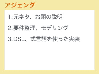 アジェンダ 
1.元ネタ、お題の説明 
2.要件整理、モデリング 
3.DSL、式言語を使った実装 
 