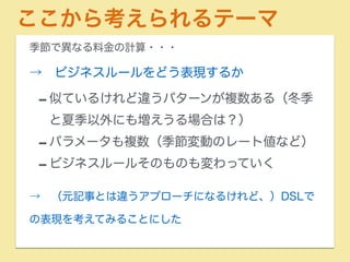 ここから考えられるテーマ 
季節で異なる料金の計算・・・ 
→　ビジネスルールをどう表現するか 
-似ているけれど違うパターンが複数ある（冬季 
と夏季以外にも増えうる場合は？） 
-パラメータも複数（季節変動のレート値など） 
-ビジネスルールそのものも変わっていく 
→　（元記事とは違うアプローチになるけれど、）DSLで 
の表現を考えてみることにした 
 