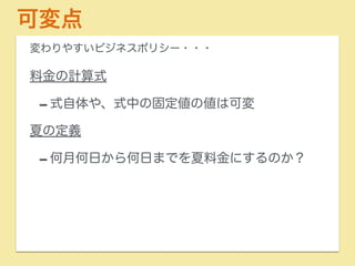 可変点 
変わりやすいビジネスポリシー・・・ 
料金の計算式 
-式自体や、式中の固定値の値は可変 
夏の定義 
-何月何日から何日までを夏料金にするのか？ 
 