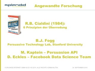 Angewandte Forschung 
R.B. Cialdini (1984): 
6 Prinzipien der Überredung 
B.J. Fogg 
Persuasive Technology Lab, Stanford University 
M. Kaptein – Persuasion API 
D. Eckles – Facebook Data Science Team 
© SPLENDID INTERNET GMBH & CO. KG 2014, ALLE RECHTE VORBEHALTEN 24. SEPTEMBER 2014 
 