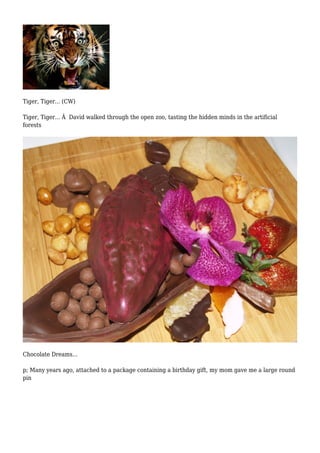 Tiger, Tiger... (CW) 
Tiger, Tiger... Â David walked through the open zoo, tasting the hidden minds in the artificial 
forests 
Chocolate Dreams... 
p; Many years ago, attached to a package containing a birthday gift, my mom gave me a large round 
pin 
 